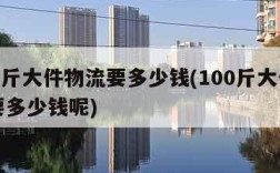 100斤大件物流要多少钱(100斤大件物流要多少钱呢)